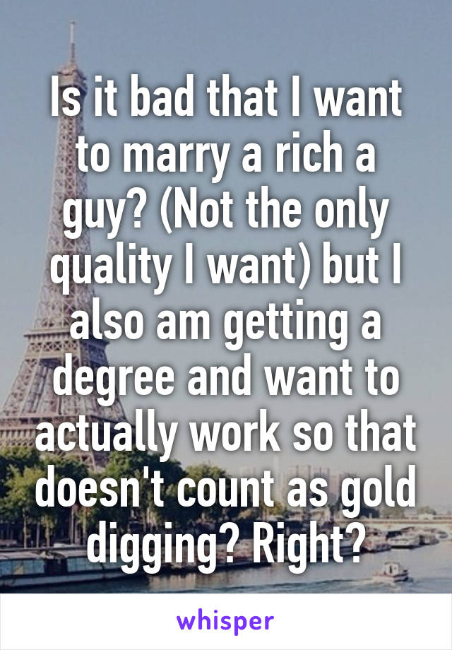 Is it bad that I want to marry a rich a guy? (Not the only quality I want) but I also am getting a degree and want to actually work so that doesn't count as gold digging? Right?