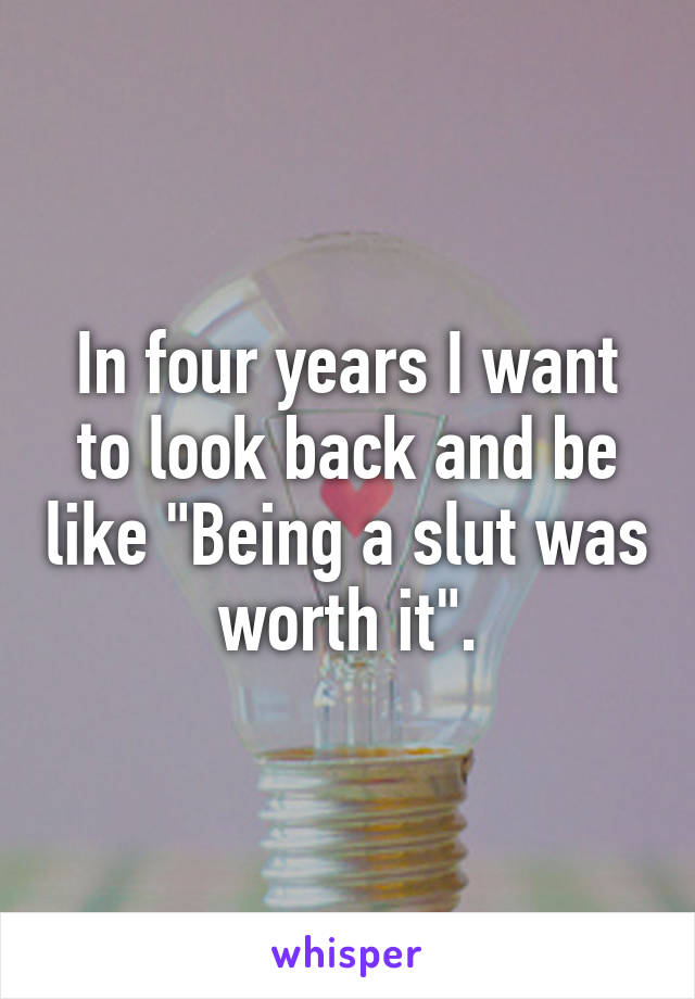 In four years I want to look back and be like "Being a slut was worth it".