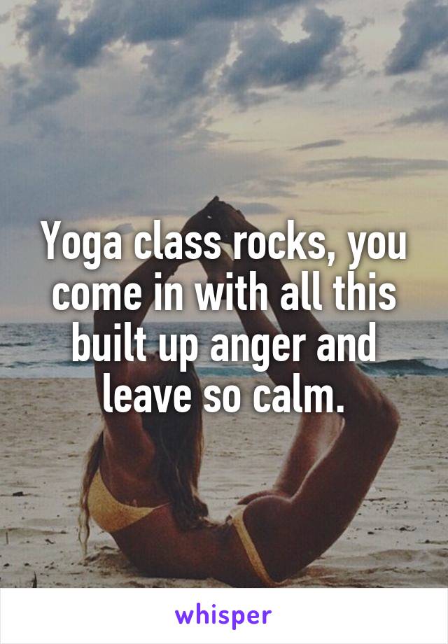 Yoga class rocks, you come in with all this built up anger and leave so calm.
