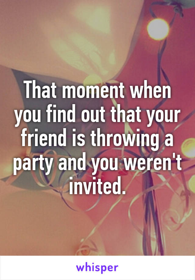 That moment when you find out that your friend is throwing a party and you weren't invited.