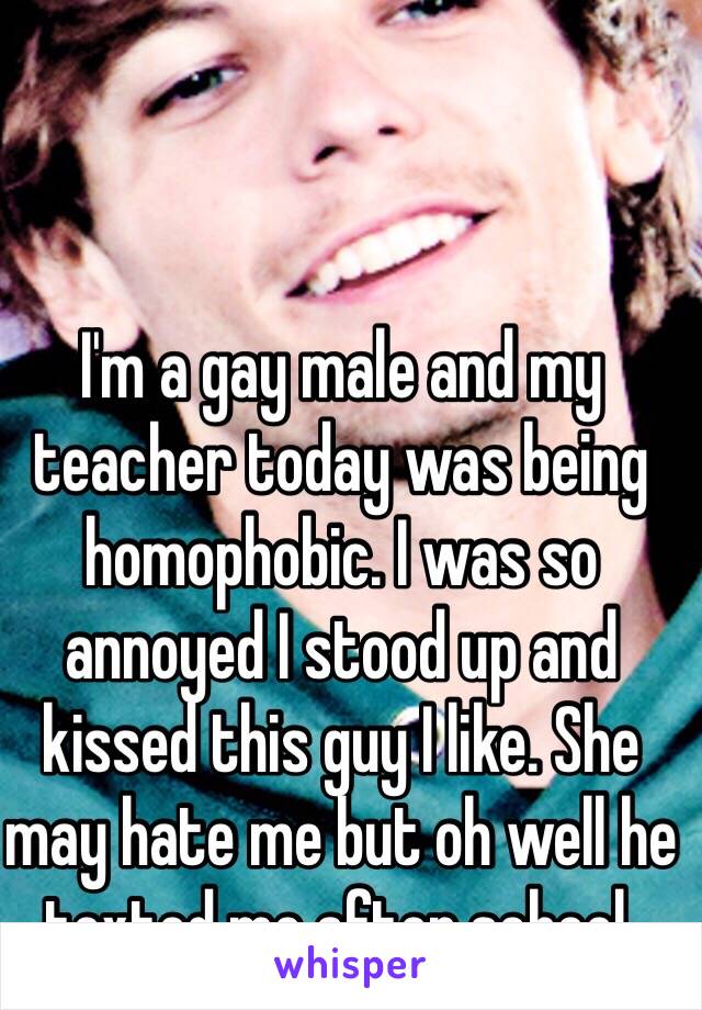 I'm a gay male and my teacher today was being homophobic. I was so annoyed I stood up and kissed this guy I like. She may hate me but oh well he texted me after school. 