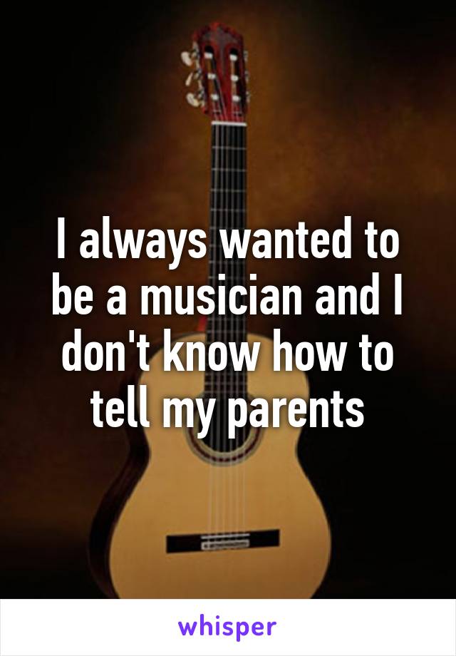 I always wanted to be a musician and I don't know how to tell my parents