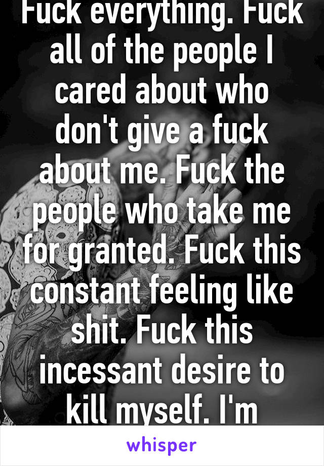 Fuck everything. Fuck all of the people I cared about who don't give a fuck about me. Fuck the people who take me for granted. Fuck this constant feeling like shit. Fuck this incessant desire to kill myself. I'm fucking done. 