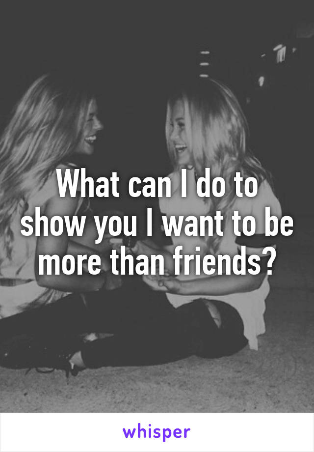 What can I do to show you I want to be more than friends?