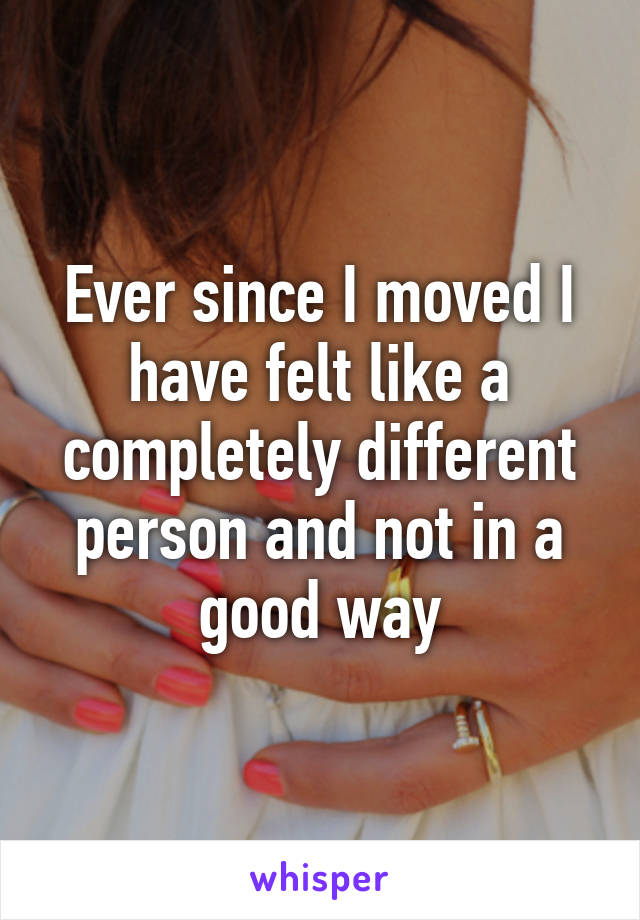 Ever since I moved I have felt like a completely different person and not in a good way