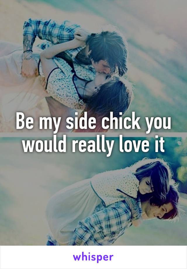 Be my side chick you would really love it