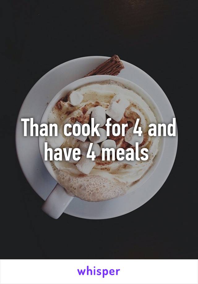 Than cook for 4 and have 4 meals 