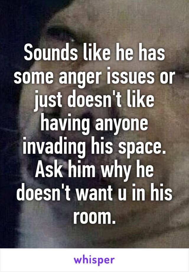 Sounds like he has some anger issues or just doesn't like having anyone invading his space. Ask him why he doesn't want u in his room.