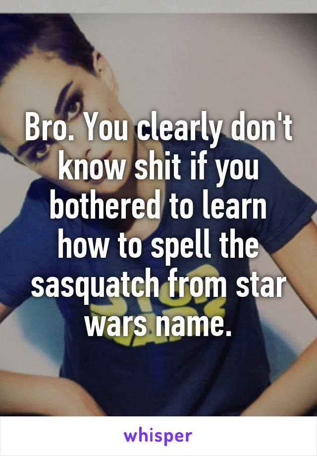 Bro. You clearly don't know shit if you bothered to learn how to spell the sasquatch from star wars name.