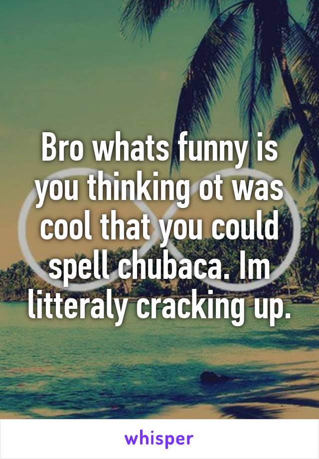 Bro whats funny is you thinking ot was cool that you could spell chubaca. Im litteraly cracking up.