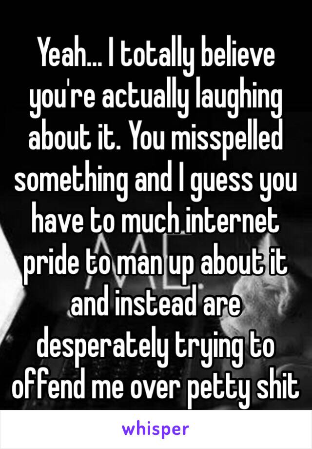 Yeah... I totally believe you're actually laughing about it. You misspelled something and I guess you have to much internet pride to man up about it and instead are desperately trying to offend me over petty shit