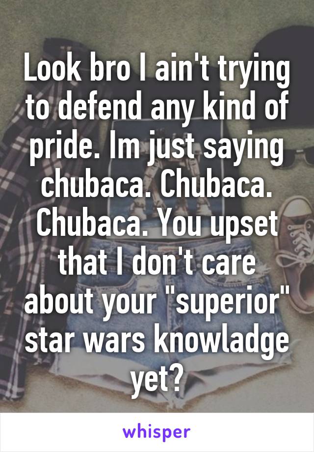 Look bro I ain't trying to defend any kind of pride. Im just saying chubaca. Chubaca. Chubaca. You upset that I don't care about your "superior" star wars knowladge yet?