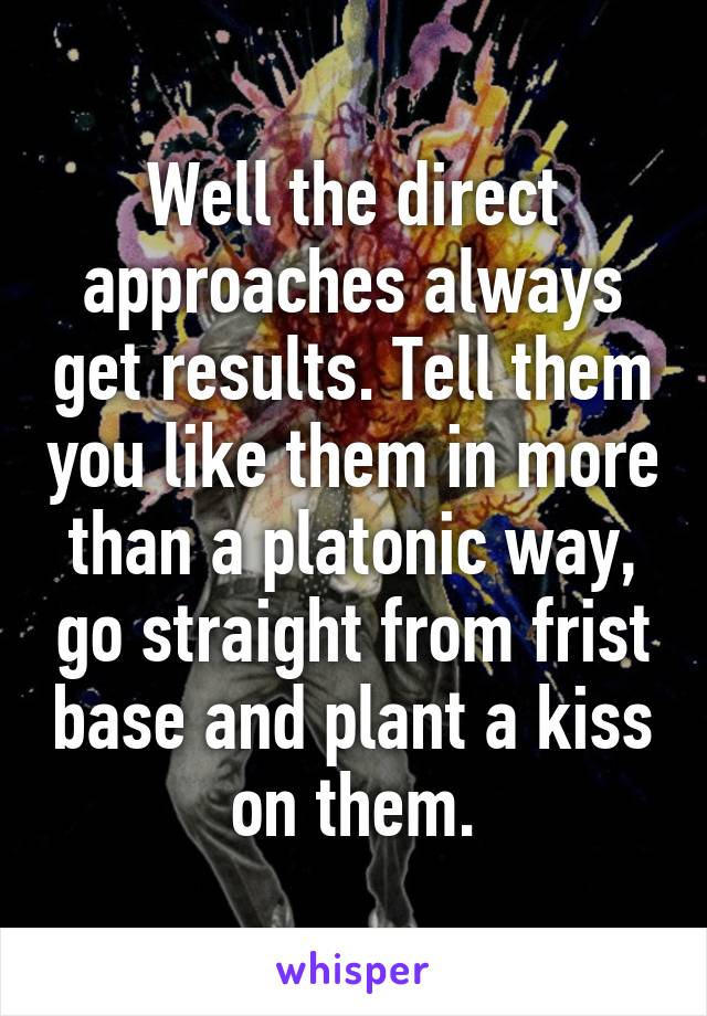 Well the direct approaches always get results. Tell them you like them in more than a platonic way, go straight from frist base and plant a kiss on them.
