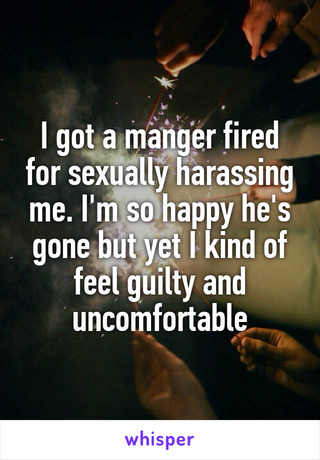 I got a manger fired for sexually harassing me. I'm so happy he's gone but yet I kind of feel guilty and uncomfortable