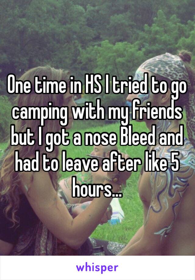 One time in HS I tried to go camping with my friends but I got a nose Bleed and had to leave after like 5 hours...