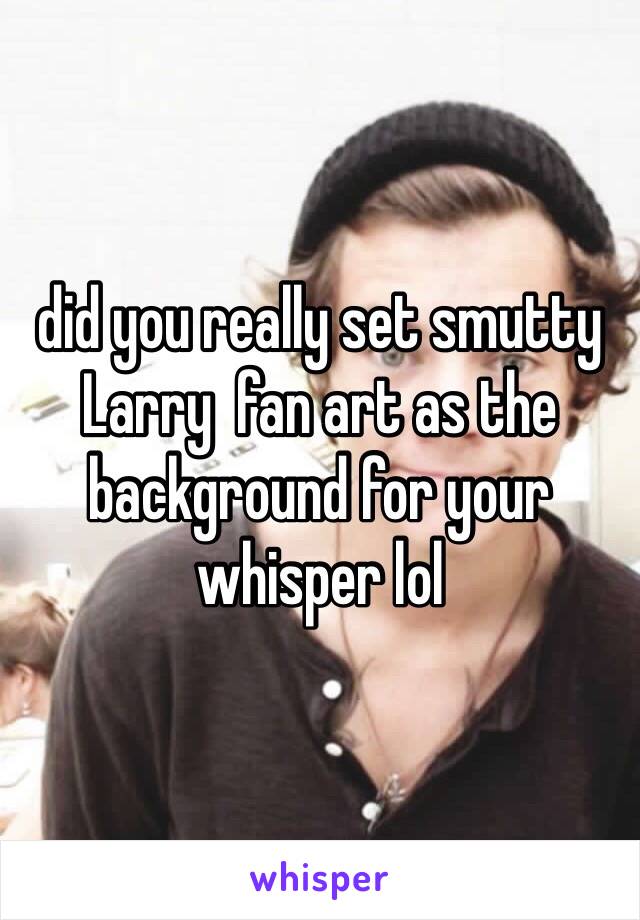 did you really set smutty Larry  fan art as the background for your whisper lol 