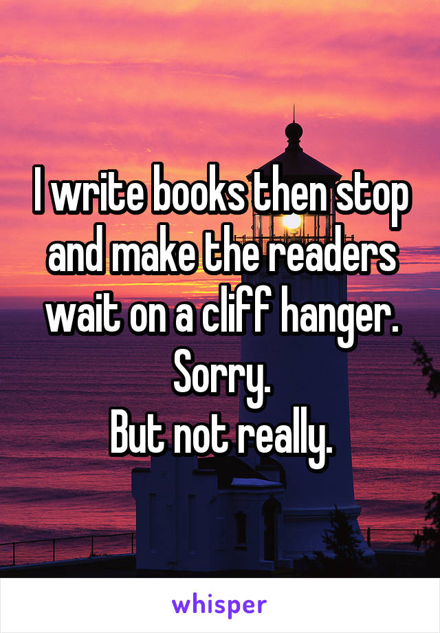 I write books then stop and make the readers wait on a cliff hanger.
Sorry.
But not really.