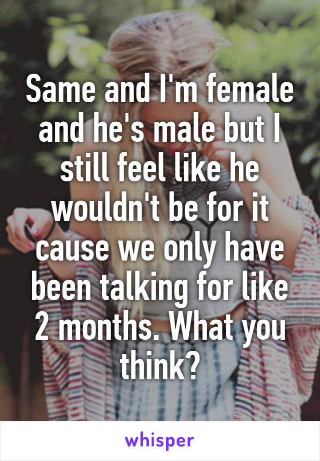 Same and I'm female and he's male but I still feel like he wouldn't be for it cause we only have been talking for like 2 months. What you think?
