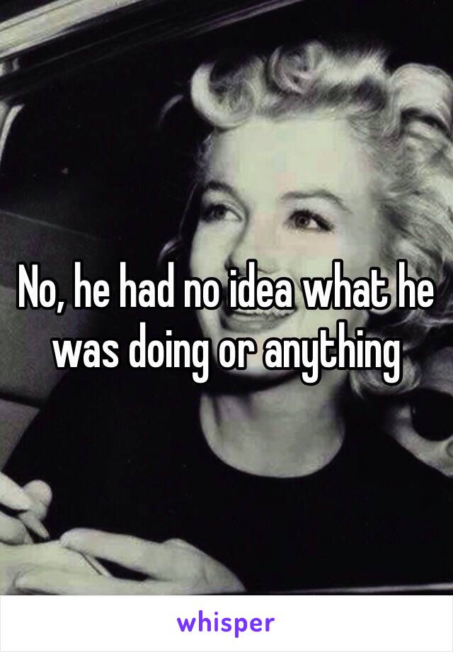 No, he had no idea what he was doing or anything