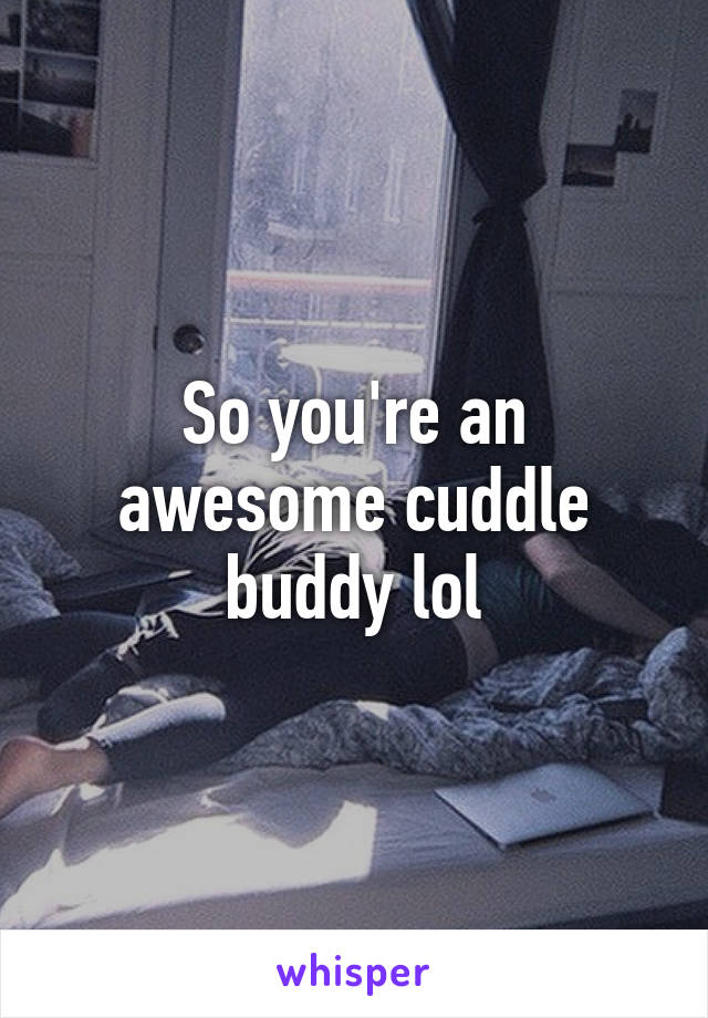 So you're an awesome cuddle buddy lol