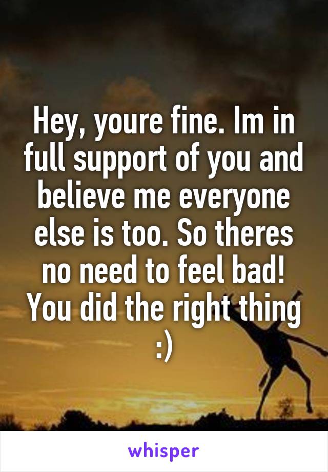 Hey, youre fine. Im in full support of you and believe me everyone else is too. So theres no need to feel bad! You did the right thing :)