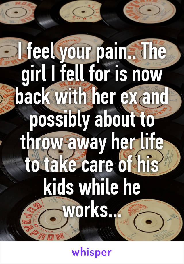 I feel your pain.. The girl I fell for is now back with her ex and possibly about to throw away her life to take care of his kids while he works...