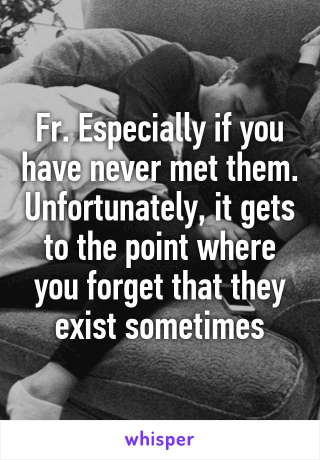 Fr. Especially if you have never met them. Unfortunately, it gets to the point where you forget that they exist sometimes