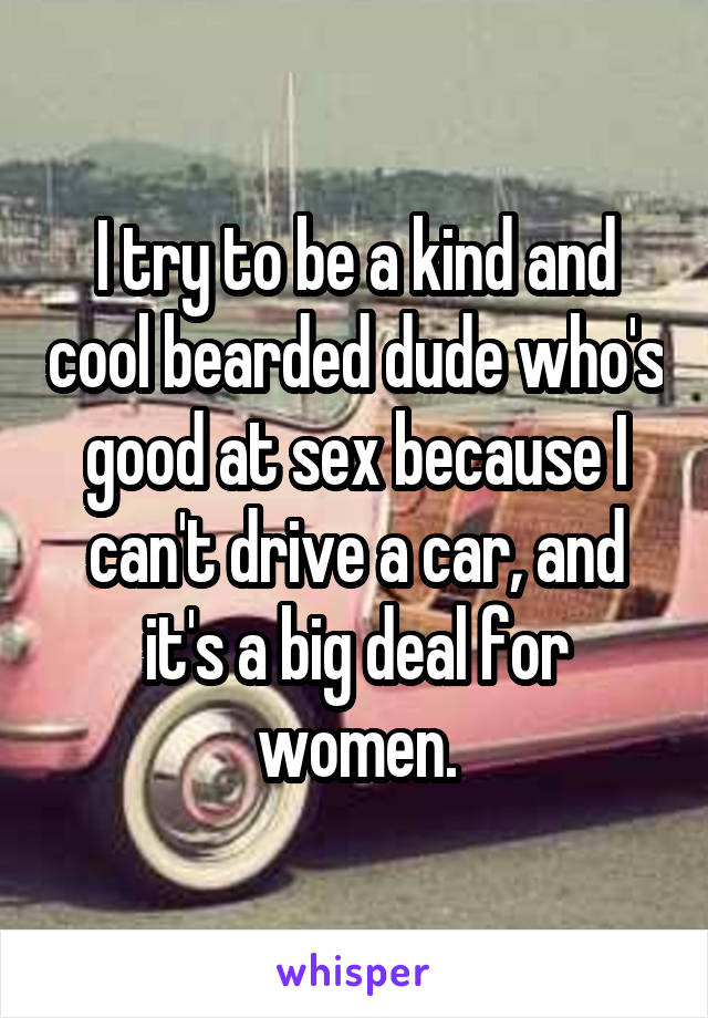 I try to be a kind and cool bearded dude who's good at sex because I can't drive a car, and it's a big deal for women.
