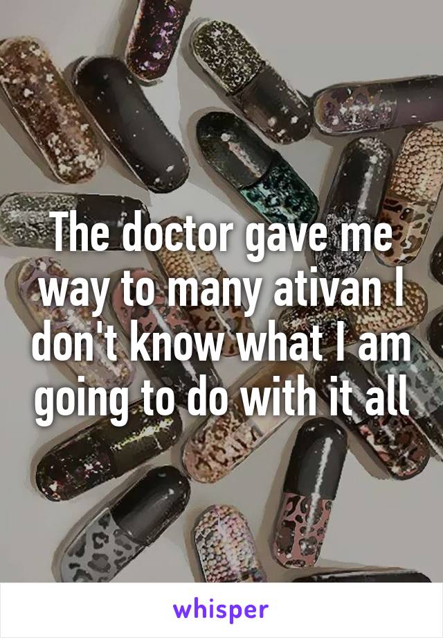 The doctor gave me way to many ativan I don't know what I am going to do with it all