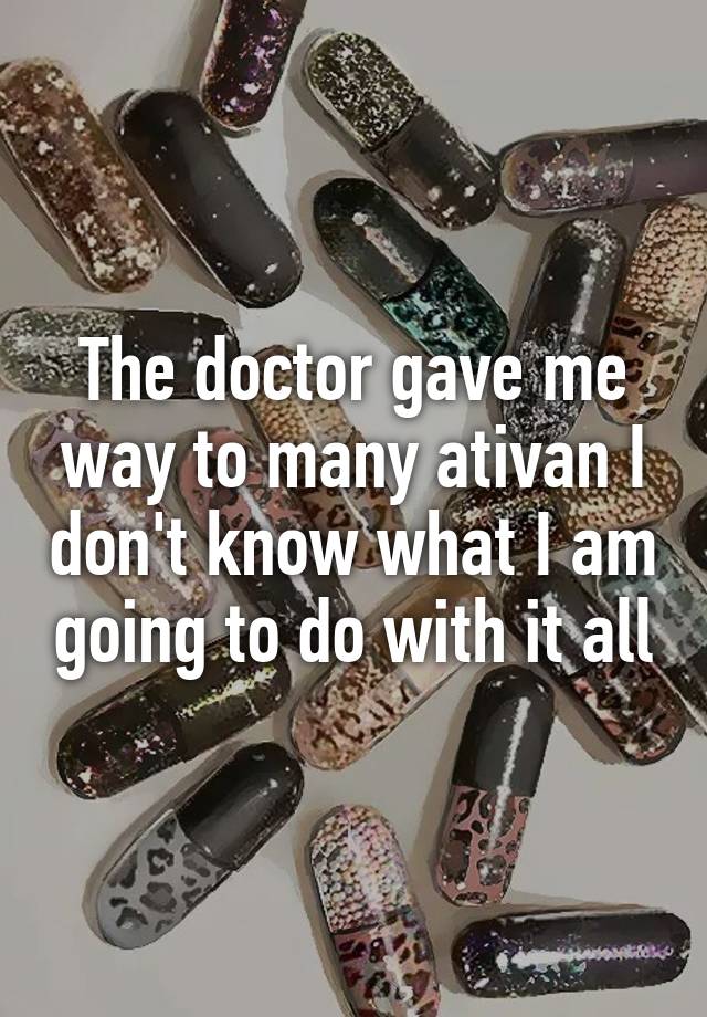 The doctor gave me way to many ativan I don't know what I am going to do with it all