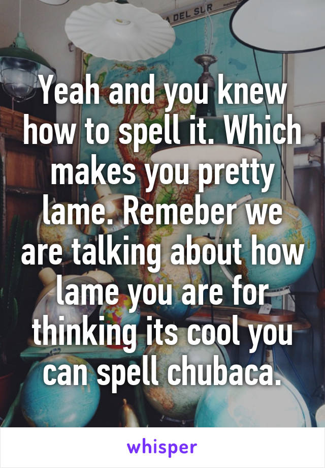 Yeah and you knew how to spell it. Which makes you pretty lame. Remeber we are talking about how lame you are for thinking its cool you can spell chubaca.