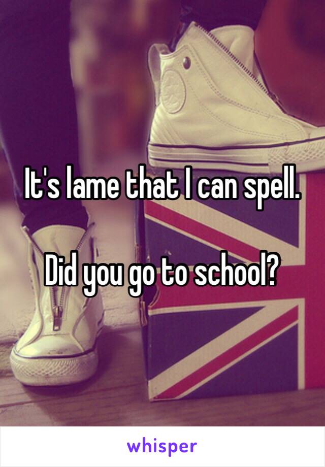 It's lame that I can spell.

Did you go to school? 