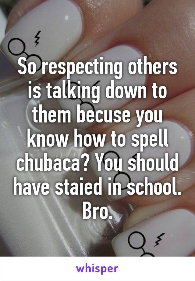 So respecting others is talking down to them becuse you know how to spell chubaca? You should have staied in school. Bro.