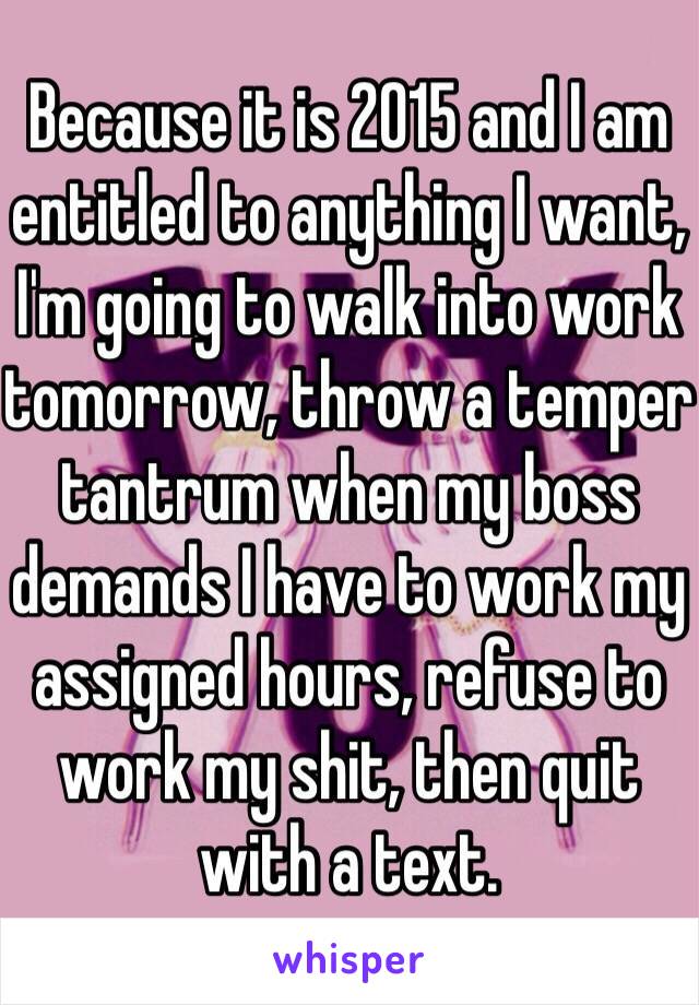 Because it is 2015 and I am entitled to anything I want, I'm going to walk into work tomorrow, throw a temper tantrum when my boss demands I have to work my assigned hours, refuse to work my shit, then quit with a text.
