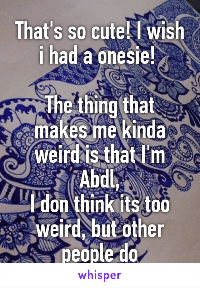 That's so cute! I wish i had a onesie! 

The thing that makes me kinda weird is that I'm Abdl,
I don think its too weird, but other people do