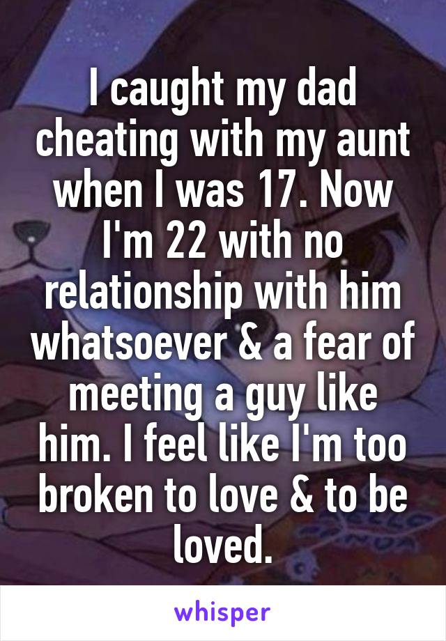 I caught my dad cheating with my aunt when I was 17. Now I'm 22 with no relationship with him whatsoever & a fear of meeting a guy like him. I feel like I'm too broken to love & to be loved.