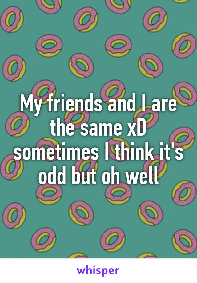 My friends and I are the same xD sometimes I think it's odd but oh well