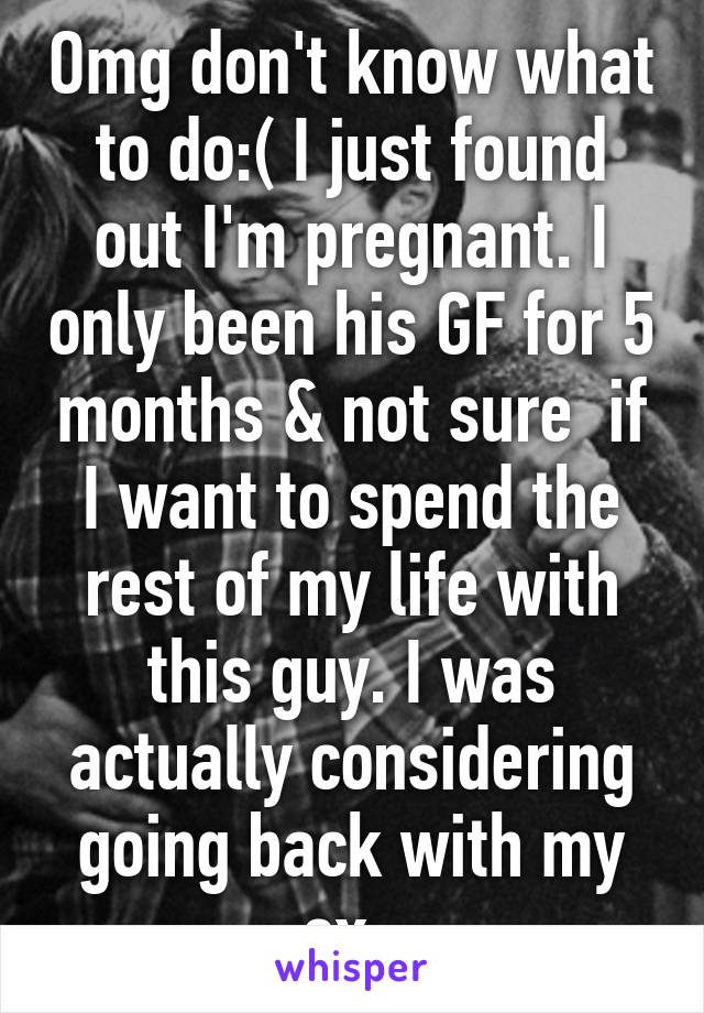 Omg don't know what to do:( I just found out I'm pregnant. I only been his GF for 5 months & not sure  if I want to spend the rest of my life with this guy. I was actually considering going back with my ex. 
