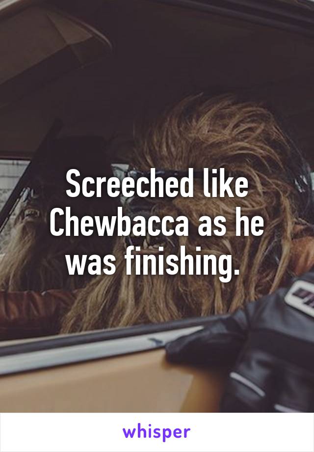 Screeched like Chewbacca as he was finishing. 