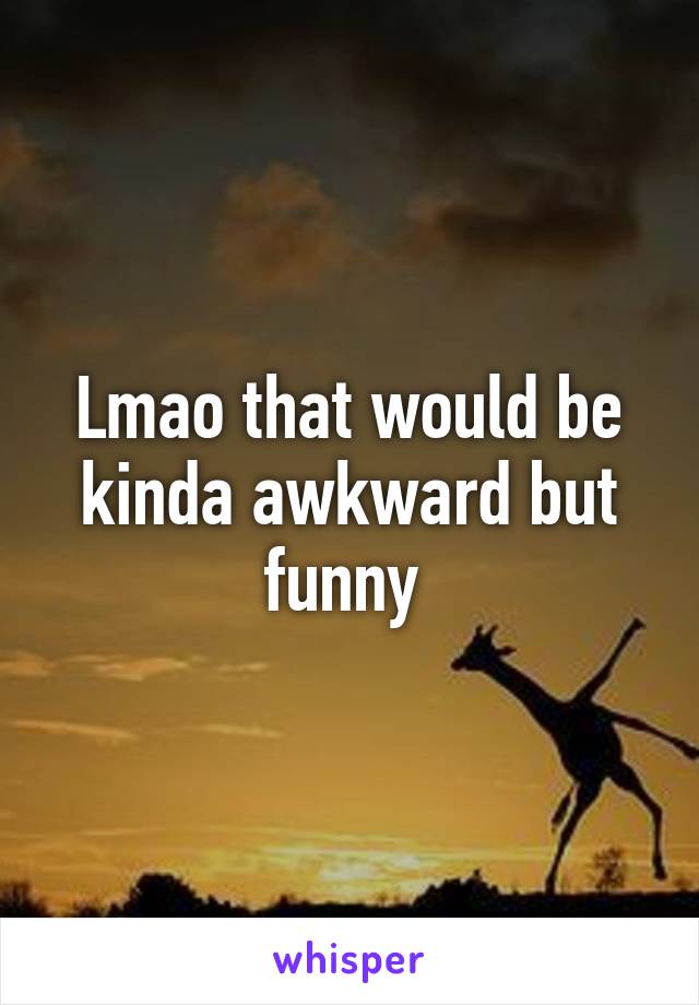 Lmao that would be kinda awkward but funny 