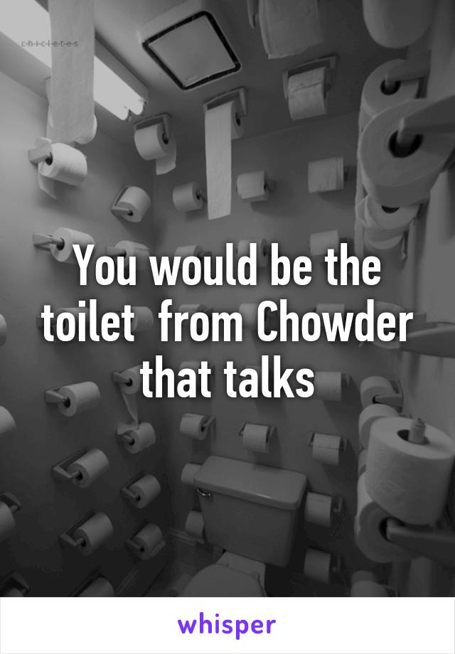 You would be the toilet  from Chowder that talks