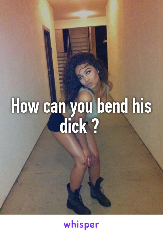 How can you bend his dick ? 