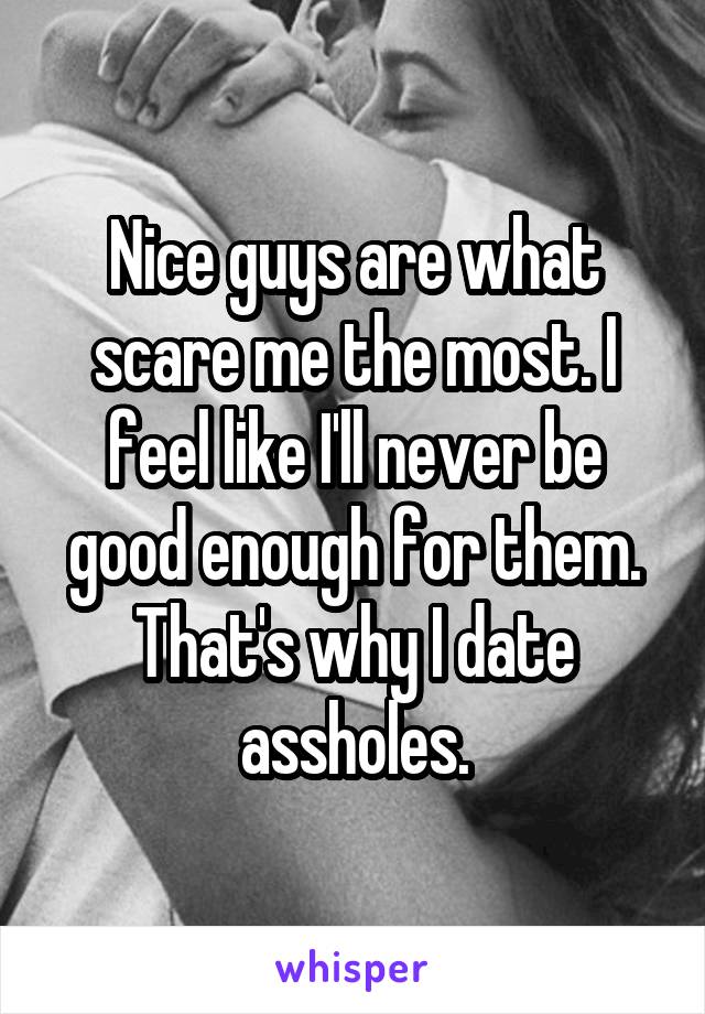 Nice guys are what scare me the most. I feel like I'll never be good enough for them. That's why I date assholes.