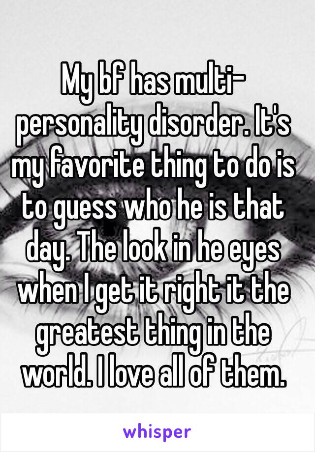 My bf has multi-personality disorder. It's my favorite thing to do is to guess who he is that day. The look in he eyes when I get it right it the greatest thing in the world. I love all of them.  