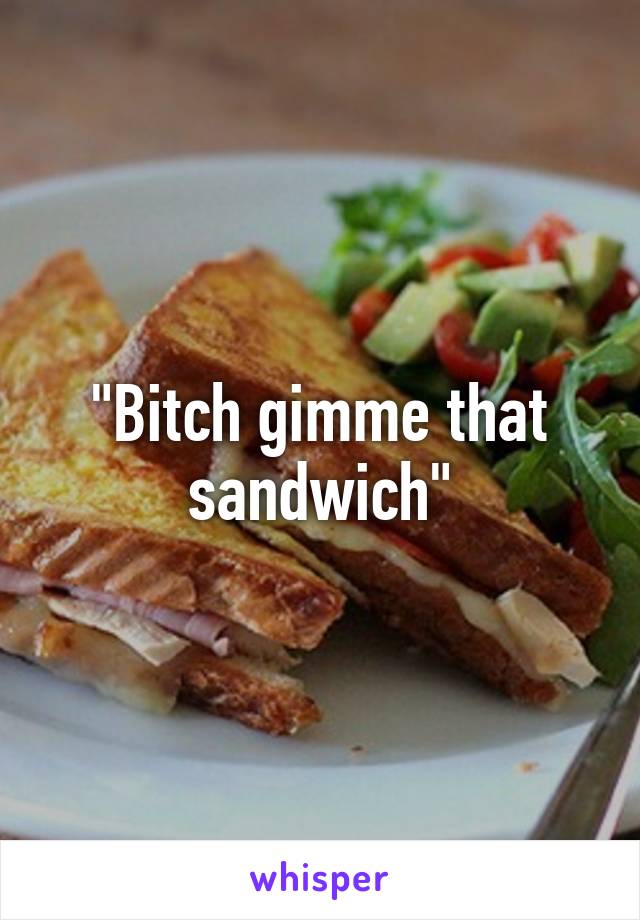 "Bitch gimme that sandwich"