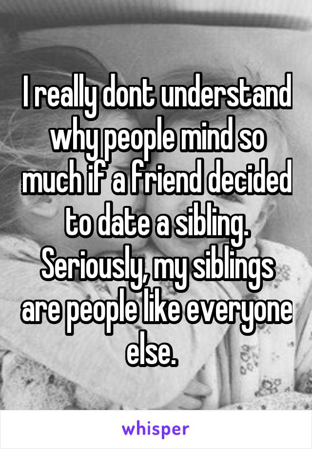 I really dont understand why people mind so much if a friend decided to date a sibling. Seriously, my siblings are people like everyone else.  