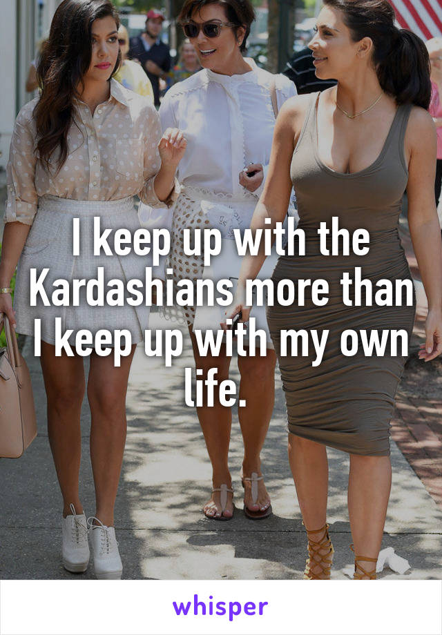 I keep up with the Kardashians more than I keep up with my own life. 