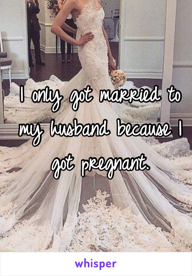 I only got married to my husband because I got pregnant. 