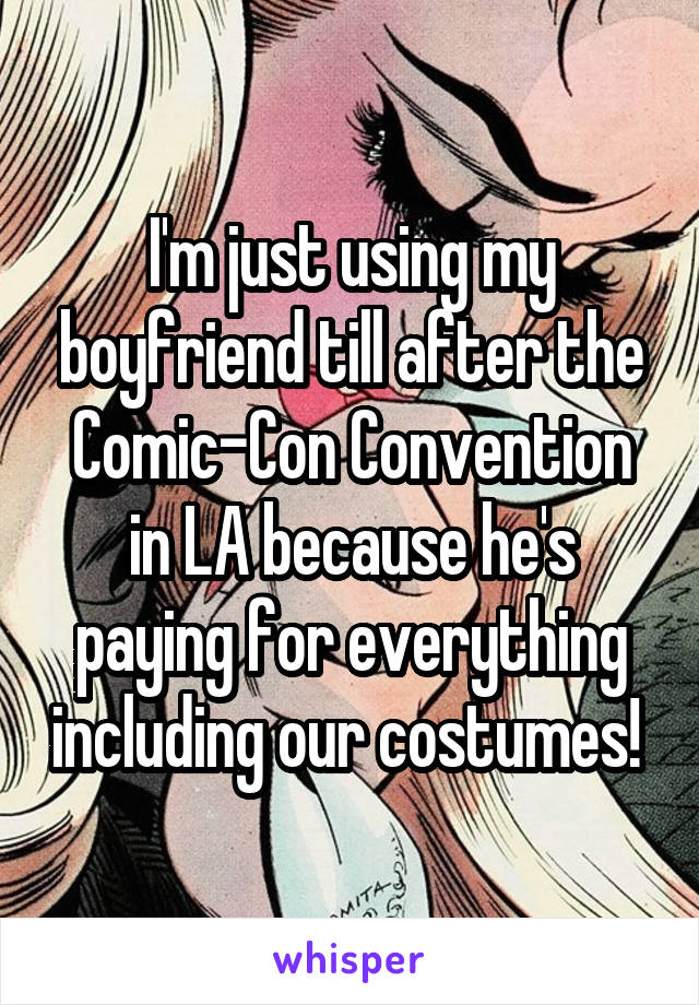 I'm just using my boyfriend till after the Comic-Con Convention in LA because he's paying for everything including our costumes! 