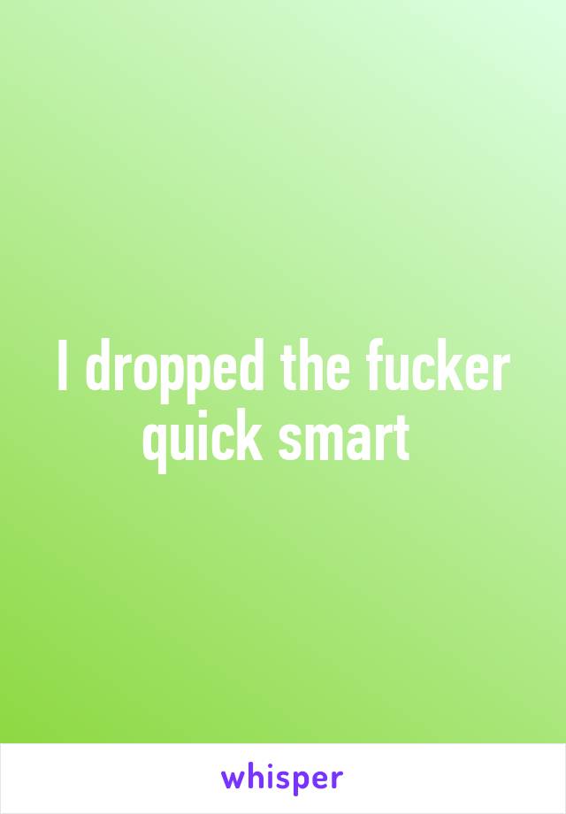 I dropped the fucker quick smart 